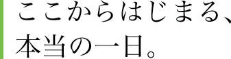 ここからはじまる、本当の一日。